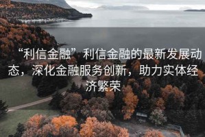 “利信金融”利信金融的最新发展动态，深化金融服务创新，助力实体经济繁荣