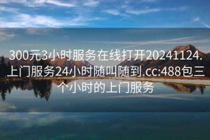 300元3小时服务在线打开20241124.上门服务24小时随叫随到.cc:488包三个小时的上门服务