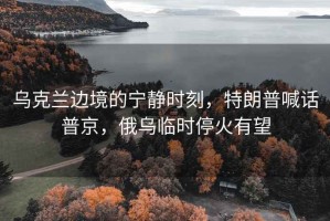 乌克兰边境的宁静时刻，特朗普喊话普京，俄乌临时停火有望