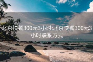 北京快餐300元3小时:北京快餐300元3小时联系方式