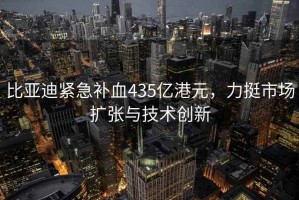 比亚迪紧急补血435亿港元，力挺市场扩张与技术创新