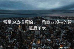 雷军的热搜烦恼，一场商业领袖的智慧启示录