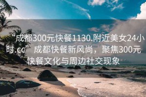 “成都300元快餐1130.附近美女24小时.cc”成都快餐新风尚，聚焦300元快餐文化与周边社交现象