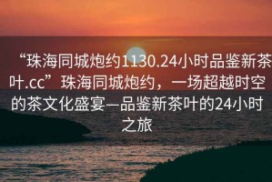 “珠海同城炮约1130.24小时品鉴新茶叶.cc”珠海同城炮约，一场超越时空的茶文化盛宴—品鉴新茶叶的24小时之旅