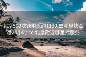 北京500块钱附近约1130.去哪里找合适24小时.cc:北京附近哪里找服务