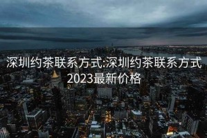 深圳约茶联系方式:深圳约茶联系方式2023最新价格