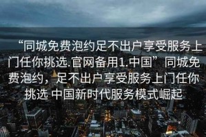 “同城免费泡约足不出户享受服务上门任你挑选.官网备用1.中国”同城免费泡约，足不出户享受服务上门任你挑选 中国新时代服务模式崛起