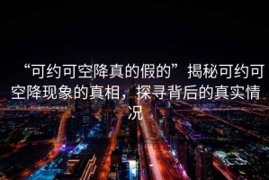 “可约可空降真的假的”揭秘可约可空降现象的真相，探寻背后的真实情况