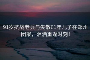 91岁抗战老兵与失散61年儿子在郑州团聚，泪洒重逢时刻！