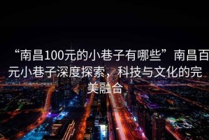 “南昌100元的小巷子有哪些”南昌百元小巷子深度探索，科技与文化的完美融合