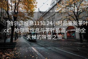 “哈尔滨性息1130.24小时品鉴新茶叶.cc”哈尔滨性息与茶叶品鉴，一场全天候的味蕾之旅