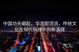 中国功夫崛起，华流即顶流，传统文化在现代科技中的新演绎