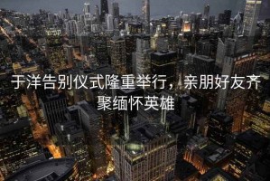 于洋告别仪式隆重举行，亲朋好友齐聚缅怀英雄