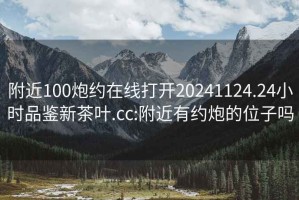 附近100炮约在线打开20241124.24小时品鉴新茶叶.cc:附近有约炮的位子吗