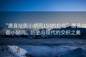 “唐县站街小胡同150的价位”唐县站街小胡同，历史与现代的交织之美