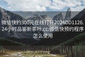 微信快约300元在线打开2024DD1126.24小时品鉴新茶叶.cc:微信快预约程序怎么使用