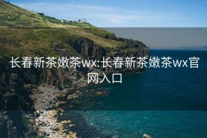 长春新茶嫩茶wx:长春新茶嫩茶wx官网入口