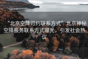 “北京空降可约联系方式”北京神秘空降服务联系方式曝光，引发社会热议