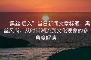 “黑丝 后入”当日新闻文章标题，黑丝风尚，从时尚潮流到文化现象的多角度解读