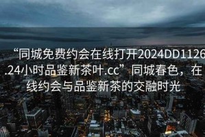 “同城免费约会在线打开2024DD1126.24小时品鉴新茶叶.cc”同城春色，在线约会与品鉴新茶的交融时光