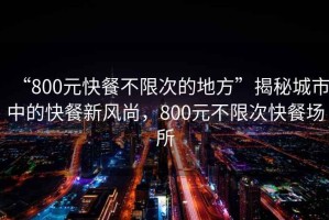 “800元快餐不限次的地方”揭秘城市中的快餐新风尚，800元不限次快餐场所