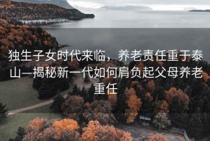 独生子女时代来临，养老责任重于泰山—揭秘新一代如何肩负起父母养老重任