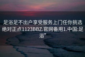 足浴足不出户享受服务上门任你挑选绝对正点1123BBZ.官网备用1.中国:足浴”