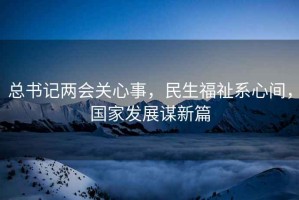 总书记两会关心事，民生福祉系心间，国家发展谋新篇