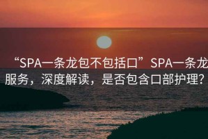 “SPA一条龙包不包括口”SPA一条龙服务，深度解读，是否包含口部护理？