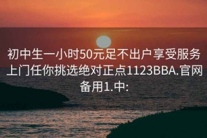 初中生一小时50元足不出户享受服务上门任你挑选绝对正点1123BBA.官网备用1.中: