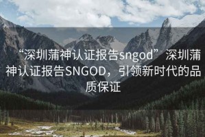 “深圳蒲神认证报告sngod”深圳蒲神认证报告SNGOD，引领新时代的品质保证