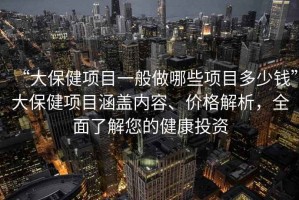 “大保健项目一般做哪些项目多少钱”大保健项目涵盖内容、价格解析，全面了解您的健康投资