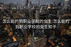 怎么能约到职业学校的女生:怎么能约到职业学校的女生知乎