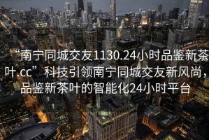 “南宁同城交友1130.24小时品鉴新茶叶.cc”科技引领南宁同城交友新风尚，品鉴新茶叶的智能化24小时平台