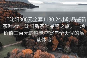 “沈阳300元全套1130.24小时品鉴新茶叶.cc”沈阳新茶叶品鉴之旅，一场价值三百元的味觉盛宴与全天候的品茶体验