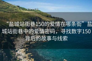 “盐城站街巷150的爱情在哪条街”盐城站街巷中的爱情密码，寻找数字150背后的故事与线索