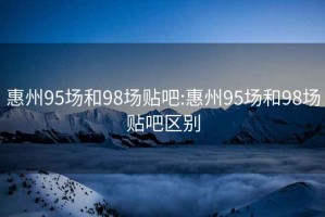 惠州95场和98场贴吧:惠州95场和98场贴吧区别