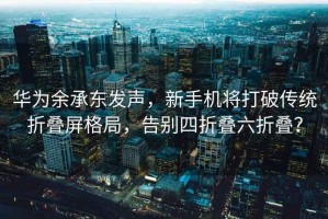 华为余承东发声，新手机将打破传统折叠屏格局，告别四折叠六折叠？