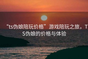 “ts伪娘陪玩价格”游戏陪玩之旅，TS伪娘的价格与体验