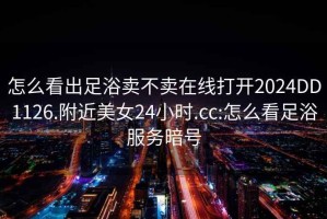 怎么看出足浴卖不卖在线打开2024DD1126.附近美女24小时.cc:怎么看足浴服务暗号