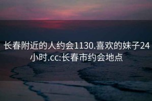 长春附近的人约会1130.喜欢的妹子24小时.cc:长春市约会地点