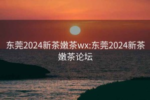 东莞2024新茶嫩茶wx:东莞2024新茶嫩茶论坛