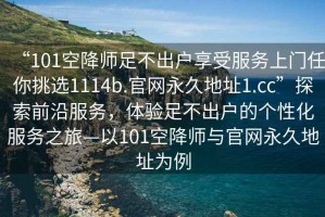 “101空降师足不出户享受服务上门任你挑选1114b.官网永久地址1.cc”探索前沿服务，体验足不出户的个性化服务之旅—以101空降师与官网永久地址为例