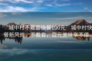 “城中村不戴套快餐100元”城中村快餐新风尚，不戴套，百元美味享不停