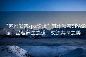 “苏州喝茶spa论坛”苏州喝茶SPA论坛，品茗养生之道，交流共享之美