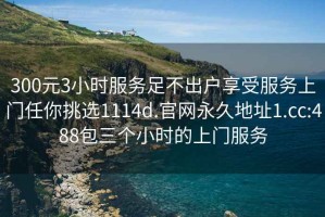 300元3小时服务足不出户享受服务上门任你挑选1114d.官网永久地址1.cc:488包三个小时的上门服务