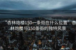 “杏林炮楼150一条街在什么位置”杏林炮楼与150条街的独特风景