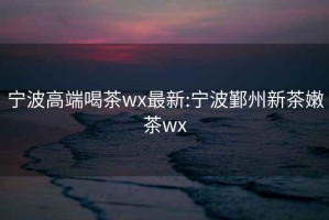 宁波高端喝茶wx最新:宁波鄞州新茶嫩茶wx