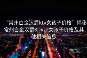 “常州白金汉爵ktv女孩子价格”揭秘常州白金汉爵KTV，女孩子价格及其他相关信息