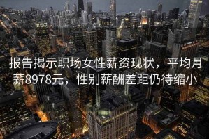 报告揭示职场女性薪资现状，平均月薪8978元，性别薪酬差距仍待缩小